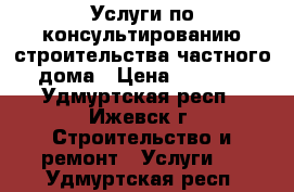 Услуги по консультированию строительства частного дома › Цена ­ 5 000 - Удмуртская респ., Ижевск г. Строительство и ремонт » Услуги   . Удмуртская респ.